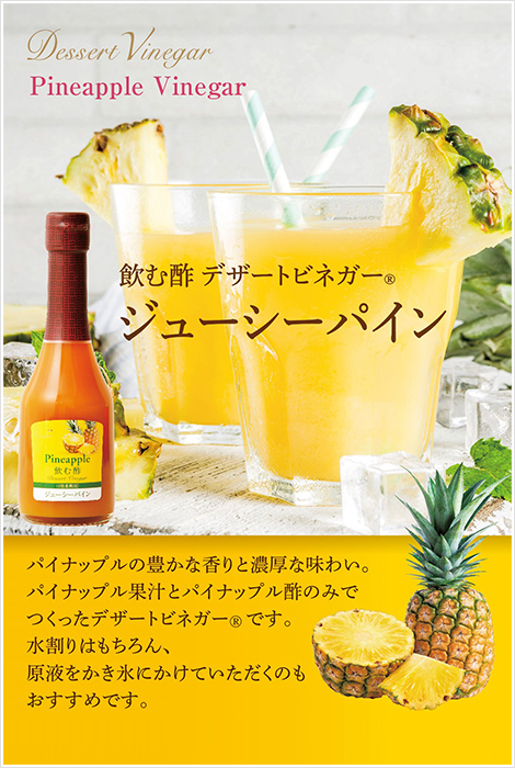 飲む酢・デザートビネガー・ジューシーパイン　パイナップルの豊かな香りと濃厚な味わい。パイナップル果汁とパイナップル酢のみでつくったデザートビネガーです。水割りはもちろん、原液をかき氷にかけていただくのもおすすめです。